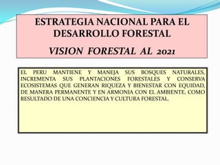 ESTRATEGIA NACIONAL PARA EL
       DESARROLLO FORESTAL
        VISION FORESTAL AL 2021

EL PERU MANTIENE Y MANEJA SUS BOSQUES NATURALES,
INCREMENTA SUS PLANTACIONES FORESTALES Y CONSERVA
ECOSISTEMAS QUE GENERAN RIQUEZA Y BIENESTAR CON EQUIDAD,
DE MANERA PERMANENTE Y EN ARMONIA CON EL AMBIENTE, COMO
RESULTADO DE UNA CONCIENCIA Y CULTURA FORESTAL.
 