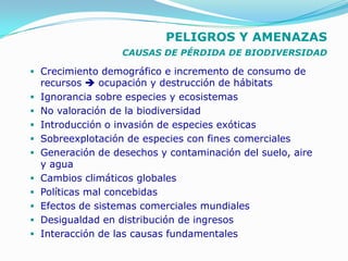 PELIGROS Y AMENAZAS
                    CAUSAS DE PÉRDIDA DE BIODIVERSIDAD

 Crecimiento demográfico e incremento de consumo de
    recursos  ocupación y destrucción de hábitats
   Ignorancia sobre especies y ecosistemas
   No valoración de la biodiversidad
   Introducción o invasión de especies exóticas
   Sobreexplotación de especies con fines comerciales
   Generación de desechos y contaminación del suelo, aire
    y agua
   Cambios climáticos globales
   Políticas mal concebidas
   Efectos de sistemas comerciales mundiales
   Desigualdad en distribución de ingresos
   Interacción de las causas fundamentales
 
