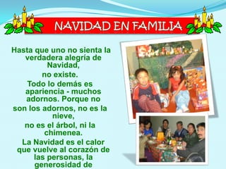 Hasta que uno no sienta la
   verdadera alegría de
          Navidad,
        no existe.
    Todo lo demás es
   apariencia - muchos
   adornos. Porque no
son los adornos, no es la
           nieve,
   no es el árbol, ni la
         chimenea.
  La Navidad es el calor
 que vuelve al corazón de
      las personas, la
      generosidad de
 