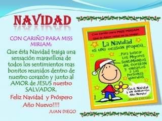 CON CARIÑO PARA MISS
       MIRIAM:
Que ésta Navidad traiga una
 sensación maravillosa de
todos los sentimientos mas
bonitos reunidos dentro de
nuestro corazón y junto al
 AMOR de JESUS nuestro
        SALVADOR.
 Feliz Navidad y Próspero
       Año Nuevo!!!!
                JUAN DIEGO
 