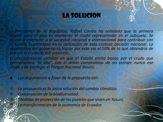LA SOLUCION

El Presidente de la República, Rafael Correa ha señalado que la primera
opción para el país es mantener el crudo representado en el subsuelo. Se
buscaría estimular a la sociedad nacional e internacional para contribuir con
el Estado Ecuatoriano en la aplicación de esta costosa decisión nacional. La
expectativa del gobierno es lograr por esta vía el 50% de lo que obtendría de
extraer el crudo de ese proyecto.
El procedimiento consiste en que el Estado emita bonos por el crudo que
permanecerá “in situ”, con el doble compromiso de no extraer nunca ese
crudo y de proteger el Parque Nacional Yasuní.

   Los argumentos a favor de la propuesta son:

   La propuesta es la única solución del cambio climático.
   Conservación de la biodiversidad.
   Medidas de protección de los pueblos que viven en Yasuní.
   La transformación de la economía de Ecuador.
 