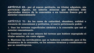 ARTÍCULO 69.- por el nuevo petitorio, su titular adquiere, sin
gravamen alguno, las labores mineras que hubiesen sido
ejecutadas dentro de la concesión o en terreno franco por el
anterior concesionario
ARTÍCULO 70.- En los casos de caducidad, abandono, nulidad o
renuncia de concesiones y petitorios, el nuevo peticionario podrá:
1. Usar los terrenos superficiales aledaños a la concesión que usó el
anterior concesionario.
2. Continuar con el uso minero del terreno que hubiere expropiado el
titular anterior, sin costo alguno.
3. Mantener las servidumbres que se hubieren establecido para el fin
económico de la concesión, en los mismos términos y condiciones en
que se constituyeron.
•
 