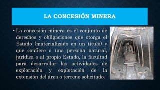 LA CONCESIÓN MINERA
• La concesión minera es el conjunto de
derechos y obligaciones que otorga el
Estado (materializado en un título) y
que confiere a una persona natural,
jurídica o al propio Estado, la facultad
para desarrollar las actividades de
exploración y explotación de la
extensión del área o terreno solicitado.
 