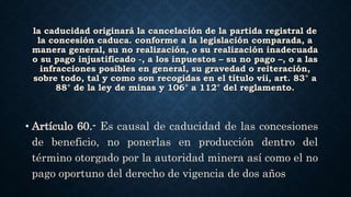la caducidad originará la cancelación de la partida registral de
la concesión caduca. conforme a la legislación comparada, a
manera general, su no realización, o su realización inadecuada
o su pago injustificado -, a los inpuestos – su no pago –, o a las
infracciones posibles en general, su gravedad o reiteración,
sobre todo, tal y como son recogidas en el título vii, art. 83° a
88° de la ley de minas y 106° a 112° del reglamento.
• Artículo 60.- Es causal de caducidad de las concesiones
de beneficio, no ponerlas en producción dentro del
término otorgado por la autoridad minera así como el no
pago oportuno del derecho de vigencia de dos años
 