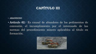 CAPÍTULO III
• ABANDONO
• Artículo 62.- Es causal de abandono de los pedimentos de
concesión, el incumplimiento por el interesado de las
normas del procedimiento minero aplicables al título en
formación.
 
