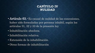 CAPÍTULO IV
NULIDAD
• Artículo 63.- Es causal de nulidad de las concesiones,
haber sido formuladas por persona inhábil, según los
artículos 31, 32 y 33 de la presente ley.
• Inhabilitación absoluta.
• Inhabilitación relativa.
• Extensión de la inhabilitación.
• Otras formas de inhabilitación
 