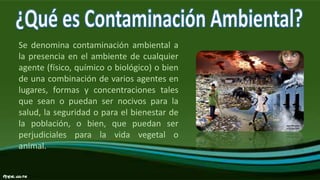 Se denomina contaminación ambiental a
la presencia en el ambiente de cualquier
agente (físico, químico o biológico) o bien
de una combinación de varios agentes en
lugares, formas y concentraciones tales
que sean o puedan ser nocivos para la
salud, la seguridad o para el bienestar de
la población, o bien, que puedan ser
perjudiciales para la vida vegetal o
animal.
 