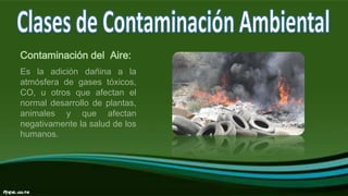 Contaminación del Aire:
Es la adición dañina a la
atmósfera de gases tóxicos,
CO, u otros que afectan el
normal desarrollo de plantas,
animales y que afectan
negativamente la salud de los
humanos.
 