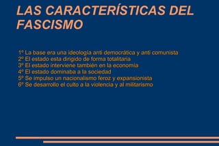 LAS CARACTERÍSTICAS DEL
FASCISMO

1º La base era una ideología anti democrática y anti comunista
2º El estado esta dirigido de forma totalitaria
3º El estado interviene también en la economía
4º El estado dominaba a la sociedad
5º Se impulso un nacionalismo feroz y expansionista
6º Se desarrollo el culto a la violencia y al militarismo
 