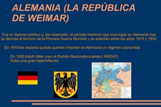 ALEMANIA (LA REPÚBLICA
      DE WEIMAR)
 Fue el régimen político y, por extensión, el periodo histórico que tuvo lugar en Alemania tras
su derrota al término de la Primera Guerra Mundial y se extendió entre los años 1919 y 1933

  En 1919 los esparta quistas querían imponer en Alemania un régimen comunista

     En 1920 Adolf Hitler creó el Partido Nacionalsocialista ( NSDAP)
     Hubo una gran hiperinflación
 