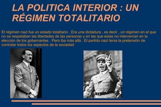 LA POLITICA INTERIOR : UN
      RÉGIMEN TOTALITARIO
El régimen nazi fue un estado totalitario . Era una dictadura , es decir , un régimen en el que
no se respetaban las libertades de las personas y en las que estas no intervenían en la
elección de los gobernantes . Pero iba más allá . El partido nazi tenia la pretensión de
controlar todos los aspectos de la sociedad.
 
