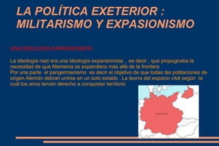 LA POLÍTICA EXETERIOR :
  MILITARISMO Y EXPASIONISMO
UNA IDEOLOGÍA EXPANSIONISTA

La ideología nazi era una ideología expansionista , es decir , que propugnaba la
necesidad de que Alemania se expandiera más allá de la frontera
Por una parte el pangermanismo es decir el objetivo de que todas las poblaciones de
origen Alemán debían unirse en un solo estado . La teoría del espacio vital según la
cual los arios tenían derecho a conquistar territorio
 