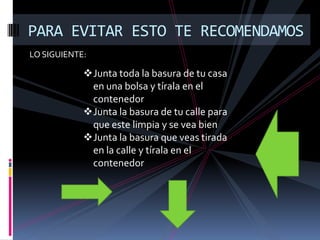 PARA EVITAR ESTO TE RECOMENDAMOS
LO SIGUIENTE:

            Junta toda la basura de tu casa
             en una bolsa y tírala en el
             contenedor
            Junta la basura de tu calle para
             que este limpia y se vea bien
            Junta la basura que veas tirada
             en la calle y tírala en el
             contenedor
 