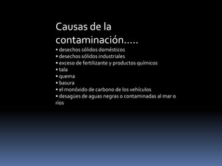Causas de la
contaminación…..
• desechos sólidos domésticos
• desechos sólidos industriales
• exceso de fertilizante y productos químicos
• tala
• quema
• basura
• el monóxido de carbono de los vehículos
• desagües de aguas negras o contaminadas al mar o
ríos
 