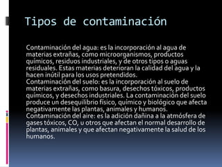 Tipos de contaminación
Contaminación del agua: es la incorporación al agua de
materias extrañas, como microorganismos, productos
químicos, residuos industriales, y de otros tipos o aguas
residuales. Estas materias deterioran la calidad del agua y la
hacen inútil para los usos pretendidos.
Contaminación del suelo: es la incorporación al suelo de
materias extrañas, como basura, desechos tóxicos, productos
químicos, y desechos industriales. La contaminación del suelo
produce un desequilibrio físico, químico y biológico que afecta
negativamente las plantas, animales y humanos.
Contaminación del aire: es la adición dañina a la atmósfera de
gases tóxicos, CO, u otros que afectan el normal desarrollo de
plantas, animales y que afectan negativamente la salud de los
humanos.
 