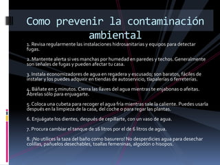 Como prevenir la contaminación
           ambiental
1. Revisa regularmente las instalaciones hidrosanitarias y equipos para detectar
fugas.
2. Mantente alerta si ves manchas por humedad en paredes y techos. Generalmente
son señales de fugas y pueden afectar tu casa.
3. Instala economizadores de agua en regadera y escusado; son baratos, fáciles de
instalar y los puedes adquirir en tiendas de autoservicio, tlapalerías o ferreterías.
4. Báñate en 5 minutos. Cierra las llaves del agua mientras te enjabonas o afeitas.
Ábrelas sólo para enjuagarte.
5. Coloca una cubeta para recoger el agua fría mientras sale la caliente. Puedes usarla
después en la limpieza de la casa, del coche o para regar las plantas.
6. Enjuágate los dientes, después de cepillarte, con un vaso de agua.
7. Procura cambiar el tanque de 16 litros por el de 6 litros de agua.
8. ¡No utilices la taza del baño como basurero! No desperdicies agua para desechar
colillas, pañuelos desechables, toallas femeninas, algodón o hisopos.
 