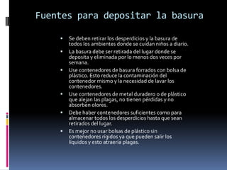 Fuentes para depositar la basura

       Se deben retirar los desperdicios y la basura de
        todos los ambientes donde se cuidan niños a diario.
       La basura debe ser retirada del lugar donde se
        deposita y eliminada por lo menos dos veces por
        semana.
       Use contenedores de basura forrados con bolsa de
        plástico. Esto reduce la contaminación del
        contenedor mismo y la necesidad de lavar los
        contenedores.
       Use contenedores de metal duradero o de plástico
        que alejan las plagas, no tienen pérdidas y no
        absorben olores.
       Debe haber contenedores suficientes como para
        almacenar todos los desperdicios hasta que sean
        retirados del lugar.
       Es mejor no usar bolsas de plástico sin
        contenedores rígidos ya que pueden salir los
        líquidos y esto atraería plagas.
 