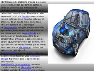 Identificación del problema práctico a resolver:
Durante esta, deben quedar bien acotados
tanto las características intrínsecas del
problema, como los factores externos que lo
determinan o condicionan. El resultado debe
expresarse como una función cuya expresión
mínima es la transición, llevada a cabo por el
artefacto, de un estado inicial a un estado
final. Por ejemplo, en la tecnología
de desalinización del agua, el estado inicial es
agua salada, en su estado natural, el final es
esa misma agua pero ya potabilizada, y el
artefacto es un desalinizador. Una de las
características críticas es la concentración de
sal del agua, muy diferente, por ejemplo, en el
agua oceánica de mares abiertos que en mares
interiores como el Mar Muerto. Los factores
externos son, por ejemplo,
las temperaturas máxima y mínima del agua en
las diferentes estaciones y las fuentes de
energía disponibles para la operación del
desalinizador.
Especificación de los requisitos que debe
cumplir el artefacto: Materiales admisibles;
cantidad y calidad de mano de obra necesaria

 