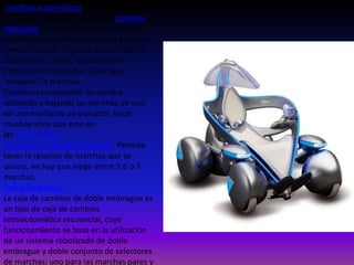 cambios automáticos, en muchos países
se siguen utilizando mucho los cambios
manuales. También hay sistemas que
permiten el cambio automático y pasar a
cambio manual. Algunos avances de los
sistemas de cambio actuales son:
Cambios sincronizados. Evita que
"rasquen" la marchas.
Cambios secuenciales. Se cambia
subiendo y bajando las marchas de uno
en uno mediante un pulsador. Hace
muchos años que esta en
las motocicletas.
Transmisión variable continua - Permite
tener la relación de marchas que se
quiera, no hay que elegir entre 5,6 o 7
marchas.
Doble Embrague
La caja de cambios de doble embrague es
un tipo de caja de cambios
semiautomática secuencial, cuyo
funcionamiento se basa en la utilización
de un sistema robotizado de doble
embrague y doble conjunto de selectores
de marchas; uno para las marchas pares y

 
