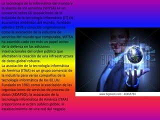 La tecnología de la informática del mundo y
la alianza de los servicios (WITSA) es un
consorcio sobre 60 asociaciones de la
industria de la tecnología informática (IT) de
economías alrededor del mundo. Fundado
adentro 1978 y conocido originalmente
como la asociación de la industria de
servicios del mundo que computaba, WITSA
ha asumido cada vez más un papel activo
de la defensa en las ediciones
internacionales del orden público que
afectaban la creación de una infraestructura
de datos global robusta.
La asociación de la tecnología informática
de América (ITAA) es un grupo comercial de
la industria para varias compañías de la
tecnología informática de los EE.UU.
Fundado en 1961 como la asociación de las
organizaciones de servicios de proceso de
datos (ADAPSO), la asociación de la
tecnología informática de América (ITAA)
proporciona el orden público global, el
establecimiento de una red del negocio

 