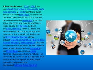 Johann Beckmann ( * 1739 - 1811) fue
un naturalista, micólogo, economista, agrón
omo germano y escritor científico, quien
acuñó el términotecnología, en el sentido
de la ciencia de los oficios. Fue la primera
persona en enseñar tecnología, y escribió
sobre ella como una materia académica.
Había nacido el 4 de junio de 1739
en Hoya , Hanover, donde su padre era
administrador de correos y receptor de
impuestos. Fue educado en Stade y en
la Universidad de Gotinga, donde
estudió teología, matemática, física, historia
natural, finanzas y administración. Después
de completar sus estudios, en 1762 hizo un
viaje de estudios a través de Brunswick y
los Países Bajos examinando minas,
factorías y Museos de historia natural. Fue
la muerte de su madre en 1762 que le privó
de sus medios de apoyo, en 1763, y por
invitación del pastor de la
comunidad luterana Anton Friedrich

 