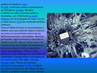 publicó en Upsala en 1911.
En1766 nombrado profesor extraordinario
de Filosofía en Gotinga. Allí daba
conferencias sobre economía política y
doméstica, y en 1768 fundó un jardín
botánico con los principios de Lineo. Fue tal
su éxito que en 1770 fue nombrado profesor
ordinario.
Tomó el hábito de llevar a sus estudiantes a
talleres, para que pudieran adquirir práctica,
así como un conocimiento teórico de los
diferentes procesos y tecnologías. Mientras
participaba, seguía la historia y describía el
estado actual de cada una de las artes y las
ciencias en las que él daba una conferencia;
pero por cansancio, limita su atención a
varias artes prácticas y oficios, y así le
debemos su obra Beiträge sur Geschichte red
Erfindungen (Contribuciones a la historia de
las invenciones) (1780-1805), raducida
al inglés como "History of Inventaos,
discoveries and originas" (1797, 4ª edición
de 1846) una obra en la que relata el origen,
historia y condición reciente de las diversas

 