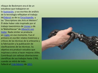 nfoque de Beckmann era el de un
estudioso que trabajaron en
la Ilustración, y sus escritos de análisis
de la tecnología reflejaban el trabajo
deDiderot yu de su Encyclopedie, y
las "Descriptions des Arts et Metiers".
Él debe haber sido inspirado por el
trabajo taxonómico de Linneo y de
la"Bibliothtecae" de Albrecht von
Haller. Nada similar se producía
en inglés en ese momento. Fue el
primero en escribir relatos históricos y
críticos de las técnicas de la artesanía y
la fabricación y la publicación de
clasificaciones de las técnicas. Su
objetivo era producir estudios que
inspirase a otros a hacer mejoras útiles.
Contribuyó con valiosas disertaciones
científicas de sus trabajos hasta 1783,
cuando se retiró de todo.
Falleció el 3 de febrero de 1811.

 