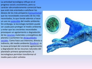 La actividad tecnológica influye en el
progreso social y económico, pero su
carácter abrumadoramente comercial hace
que esté más orientada a satisfacer los
deseos de los más prósperos (consumismo)
que las necesidades esenciales de los más
necesitados, lo que tiende además a hacer
un uso no sostenible del medio ambiente.
Sin embargo, la tecnología también puede
ser usada para proteger el medio ambiente
y evitar que las crecientes necesidades
provoquen un agotamiento o degradación
de los recursos materiales y energéticos del
planeta o aumenten las desigualdades
sociales. Como hace uso intensivo, directo o
indirecto, del medio ambiente (biosfera), es
la causa principal del creciente agotamiento
y degradación de los recursos naturales del
planetaEn primera aproximación, la
tecnologíaue permitan transformar el
medio para cubrir anhelos

 