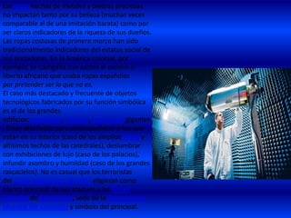 Las joyas hechas de metales y piedras preciosas
no impactan tanto por su belleza (muchas veces
comparable al de una imitación barata) como por
ser claros indicadores de la riqueza de sus dueños.
Las ropas costosas de primera marca han sido
tradicionalmente indicadores del estatus social de
sus portadores. En la América colonial, por
ejemplo, se castigaba con azotes al esclavo o
liberto africano que usaba ropas españolas
por pretender ser lo que no es.
El caso más destacado y frecuente de objetos
tecnológicos fabricados por su función simbólica
es el de los grandes
edificios: catedrales, palacios, rascacielos gigantes
. Están diseñados para empequeñecer a los que
están en su interior (caso de los amplios atrios y
altísimos techos de las catedrales), deslumbrar
con exhibiciones de lujo (caso de los palacios),
infundir asombro y humildad (caso de los grandes
rascacielos). No es casual que los terroristas
del 11 de septiembre de 2001 eligieran como
blanco principal de sus ataques a las Torres
Gemelas de Nueva York, sede de la Organización
Mundial del Comercio y símbolo del principal.

 