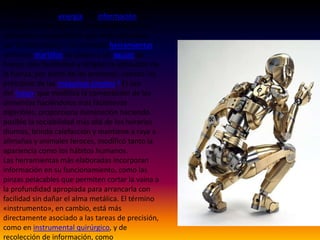 Los principales medios para la fabricación de
artefactos son la energía y la información. La
energía permite dar a los materiales la forma,
ubicación y composición que están descritas
por la información. Las primeras herramientas,
como los martillos de piedra y las agujas de
hueso, sólo facilitaban y dirigían la aplicación de
la fuerza, por parte de las personas, usando los
principios de las máquinas simples.2 El uso
del fuego, que modifica la composición de los
alimentos haciéndolos más fácilmente
digeribles, proporciona iluminación haciendo
posible la sociabilidad más allá de los horarios
diurnos, brinda calefacción y mantiene a raya a
alimañas y animales feroces, modificó tanto la
apariencia como los hábitos humanos.
Las herramientas más elaboradas incorporan
información en su funcionamiento, como las
pinzas pelacables que permiten cortar la vaina a
la profundidad apropiada para arrancarla con
facilidad sin dañar el alma metálica. El término
«instrumento», en cambio, está más
directamente asociado a las tareas de precisión,
como en instrumental quirúrgico, y de
recolección de información, como

 