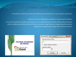 El comando Avanzadas funciona de forma diferente del comando Filtrar en varios aspectos importantes. 
Muestra el cuadro de diálogo Filtro avanzado en vez del menú de Autofiltro. 
Los criterios avanzados se escriben en un rango de criterios independiente en la hoja de cálculo y sobre el rango de 
celdas o la tabla que desee filtrar. Microsoft Office Excel utiliza el rango de criterios independiente del cuadro de 
diálogo Filtro avanzado como el origen de los criterios avanzados. 
 