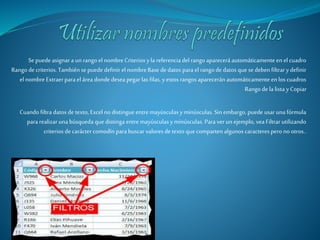 Se puede asignar a un rango el nombre Criterios y la referencia del rango aparecerá automáticamente en el cuadro 
Rango de criterios. También se puede definir el nombre Base de datos para el rango de datos que se deben filtrar y definir 
el nombre Extraer para el área donde desea pegar las filas, y estos rangos aparecerán automáticamente en los cuadros 
Rango de la lista y Copiar 
Cuando filtra datos de texto, Excel no distingue entre mayúsculas y minúsculas. Sin embargo, puede usar una fórmula 
para realizar una búsqueda que distinga entre mayúsculas y minúsculas. Para ver un ejemplo, vea Filtrar utilizando 
criterios de carácter comodín para buscar valores de texto que comparten algunos caracteres pero no otros.. 
