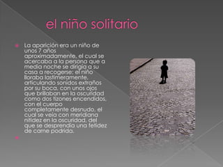         el niño solitarioLa aparición era un niño de unos 7 años aproximadamente, el cual se acercaba a la persona que a media noche se dirigía a su casa a recogerse; el niño lloraba lastimeramente, articulando sonidos extraños por su boca, con unos ojos que brillaban en la oscuridad como dos tizones encendidos, con el cuerpo completamente desnudo, el cual se veía con meridiana nitidez en la oscuridad, del que se desprendía una fetidez de carne podrida. 