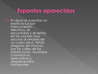        Espantos aparecidosEn épocas pasadas no existía la luz por interconexión eléctrica, se escuchaba y se sentía en las noches muy oscuras al arrastre de un cuero seco, fétido plagado de moscas, por las calles de las poblaciones. Asustaba a borrachos, serenateros y desprevenidos transeúntes
