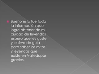 Bueno esto fue toda la información que logre obtener de mi ciudad de leyendas espero que les guste y le sirva de guía para saber los mitos y leyendas que existe en Valledupar gracias.