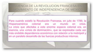 INFLUENCIA DE LA REVOLUCION FRANCESA EN EL
MOVIMIENTO DE INDEPENDENCIA DE MEXICO

Para cuando estalló la Revolución Francesa, en julio de 1789, la
Hispanoamérica
colonial
era
un
mundo
en
crisis.
La crisis que afectaba a este enorme espacio colonial era, en
esencia, una «crisis de dominación», que se expresaba cada vez
más endeble dependencia económica con relación a la metrópoli y
en un paralelo desarrollo de las fuerzas productivas internas.

 