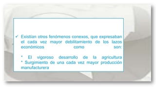  Existían otros fenómenos conexos, que expresaban
el cada vez mayor debilitamiento de los lazos
económicos
como
son:
* El vigoroso desarrollo de la agricultura
* Surgimiento de una cada vez mayor producción
manufacturera

 