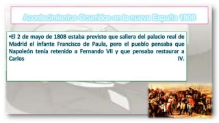 Acontecimientos Ocurridos en la nueva España 1808
•El 2 de mayo de 1808 estaba previsto que saliera del palacio real de
Madrid el infante Francisco de Paula, pero el pueblo pensaba que
Napoleón tenía retenido a Fernando VII y que pensaba restaurar a
Carlos
IV.

 