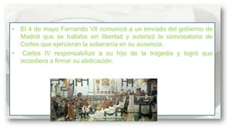• El 4 de mayo Fernando VII comunicó a un enviado del gobierno de
Madrid que se hallaba sin libertad y autorizó la convocatoria de
Cortes que ejercieran la soberanía en su ausencia.
• Carlos IV responsabilizó a su hijo de la tragedia y logró que
accediera a firmar su abdicación.

 
