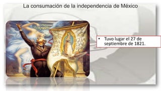 La consumación de la independencia de México

• Tuvo lugar el 27 de
septiembre de 1821.

 