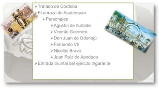 Tratado de Córdoba
SE CONFORMA DE
El abrazo de Acatempan
Personajes
Agustín de Iturbide
Vicente Guerrero
Don Juan de Odonojú
Fernando VII
Nicolás Bravo
Juan Ruiz de Apodaca
Entrada triunfal del ejercito trigarante

:

 