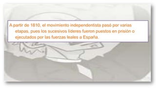 A partir de 1810, el movimiento independentista pasó por varias
etapas, pues los sucesivos líderes fueron puestos en prisión o
ejecutados por las fuerzas leales a España.

 