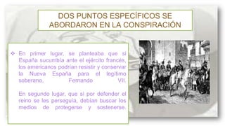 DOS PUNTOS ESPECÍFICOS SE
ABORDARON EN LA CONSPIRACIÓN

 En primer lugar, se planteaba que si
España sucumbía ante el ejército francés,
los americanos podrían resistir y conservar
la Nueva España para el legítimo
soberano,
Fernando
VII.

En segundo lugar, que si por defender el
reino se les perseguía, debían buscar los
medios de protegerse y sostenerse.

 