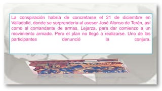 La conspiración habría de concretarse el 21 de diciembre en
Valladolid, donde se sorprendería al asesor José Alonso de Terán, así
como al comandante de armas, Lejarza, para dar comienzo a un
movimiento armado. Pero el plan no llegó a realizarse. Uno de los
participantes
denunció
la
conjura.

 