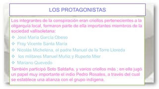 LOS PROTAGONISTAS
Los integrantes de la conspiración eran criollos pertenecientes a la
oligarquía local, formaron parte de ella importantes miembros de la
sociedad vallisoletana:
 José María García Obeso
 Fray Vicente Santa María
 Nicolás Michelena, el padre Manuel de la Torre Lloreda
 los militares Manuel Muñiz y Ruperto Mier
 Mariano Quevedo
También participó Soto Saldaña, y varios criollos más ; en ella jugó
un papel muy importante el indio Pedro Rosales, a través del cual
se establece una alianza con el grupo indígena.

 