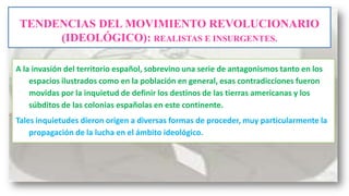 TENDENCIAS DEL MOVIMIENTO REVOLUCIONARIO
(IDEOLÓGICO): REALISTAS E INSURGENTES.
A la invasión del territorio español, sobrevino una serie de antagonismos tanto en los
espacios ilustrados como en la población en general, esas contradicciones fueron
movidas por la inquietud de definir los destinos de las tierras americanas y los
súbditos de las colonias españolas en este continente.
Tales inquietudes dieron origen a diversas formas de proceder, muy particularmente la
propagación de la lucha en el ámbito ideológico.

 