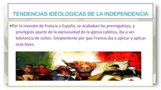 TENDENCIAS IDEOLOGICAS DE LA INDEPENDENCIA
•Por la invasión de Francia a España, se acababan las prerrogativas, y
privilegios aparte de la exclusividad de la iglesia católica, iba a ver
tolerancia de cultos. Simplemente por que Francia iba a aplicar y aplicar
esas leyes.

 