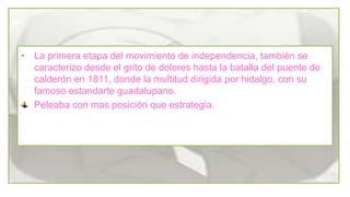 • La primera etapa del movimiento de independencia, también se
caracterizo desde el grito de dolores hasta la batalla del puente de
calderón en 1811, donde la multitud dirigida por hidalgo, con su
famoso estandarte guadalupano.
Peleaba con mas posición que estrategia.

 