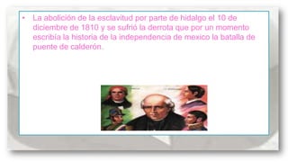 • La abolición de la esclavitud por parte de hidalgo el 10 de
diciembre de 1810 y se sufrió la derrota que por un momento
escribía la historia de la independencia de mexico la batalla de
puente de calderón.

 