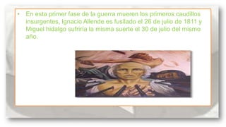 • En esta primer fase de la guerra mueren los primeros caudillos
insurgentes, Ignacio Allende es fusilado el 26 de julio de 1811 y
Miguel hidalgo sufriría la misma suerte el 30 de julio del mismo
año.

 